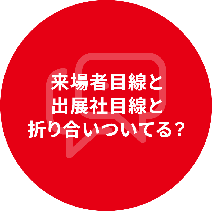 来場者目線と 出展社目線と 折り合いついてる？
